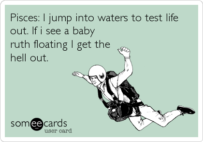 Pisces: I jump into waters to test life
out. If i see a baby
ruth floating I get the
hell out.