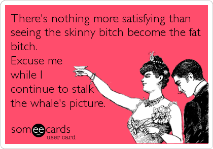 There's nothing more satisfying than
seeing the skinny bitch become the fat
bitch.
Excuse me
while I
continue to stalk
the whale's picture.