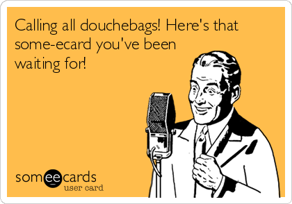 Calling all douchebags! Here's that
some-ecard you've been 
waiting for!
