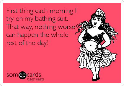 First thing each morning I
try on my bathing suit.
That way, nothing worse
can happen the whole
rest of the day!