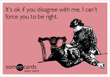It's ok if you disagree with me. I can't
force you to be right.