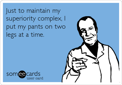 Just to maintain my
superiority complex, I
put my pants on two
legs at a time.