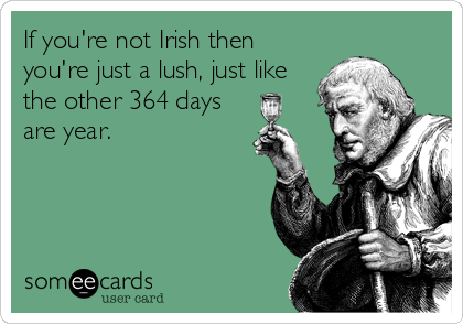 If you're not Irish then
you're just a lush, just like
the other 364 days
are year.