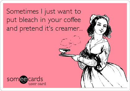 Sometimes I just want to
put bleach in your coffee
and pretend it's creamer...