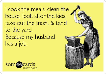 I cook the meals, clean the
house, look after the kids,
take out the trash, & tend 
to the yard.
Because my husband
has a job.