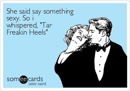 She said say something
sexy. So i
whispered, "Tar
Freakin Heels"