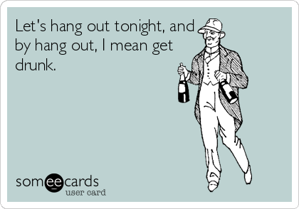 Let's hang out tonight, and
by hang out, I mean get
drunk.