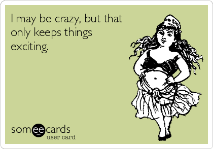 I may be crazy, but that
only keeps things
exciting.