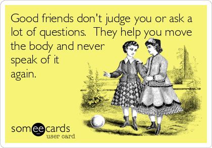 Good friends don't judge you or ask a
lot of questions.  They help you move
the body and never
speak of it
again.