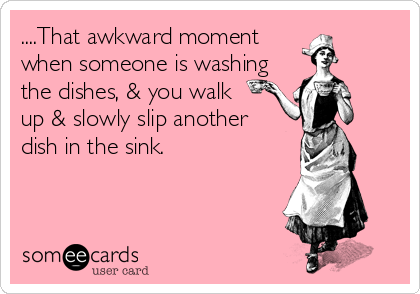....That awkward moment
when someone is washing
the dishes, & you walk  
up & slowly slip another 
dish in the sink.