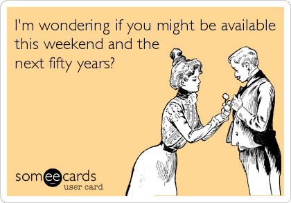 I'm wondering if you might be available
this weekend and the
next fifty years?