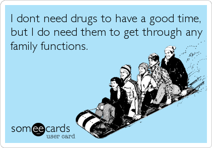 I dont need drugs to have a good time,
but I do need them to get through any
family functions.