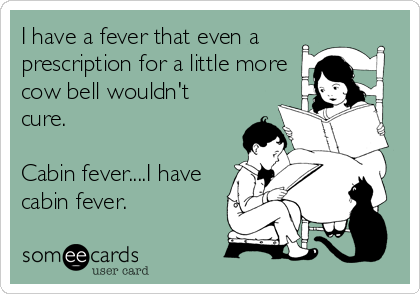 I have a fever that even a
prescription for a little more
cow bell wouldn't
cure.

Cabin fever....I have
cabin fever.
