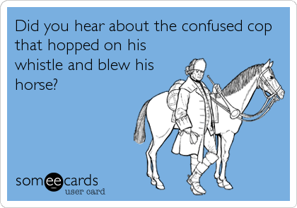 Did you hear about the confused cop
that hopped on his
whistle and blew his
horse?