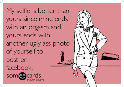 My selfie is better than
yours since mine ends
with an orgasm and
yours ends with
another ugly ass photo
of yourself to
post on
facebook.