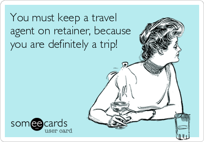 You must keep a travel
agent on retainer, because
you are definitely a trip!
