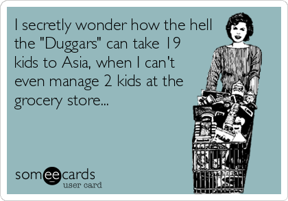 I secretly wonder how the hell
the "Duggars" can take 19
kids to Asia, when I can't
even manage 2 kids at the
grocery store...