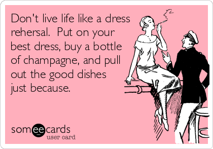 Don't live life like a dress
rehersal.  Put on your
best dress, buy a bottle
of champagne, and pull
out the good dishes
just because.