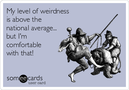 My level of weirdness
is above the
national average... 
but I'm
comfortable
with that!
