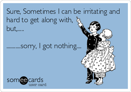 Sure, Sometimes I can be irritating and
hard to get along with,
but,.....

...........sorry, I got nothing....