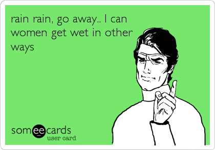 rain rain, go away.. I can
women get wet in other
ways