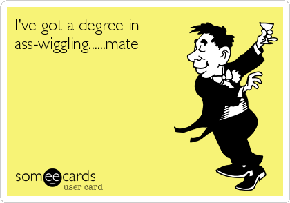 I've got a degree in
ass-wiggling......mate