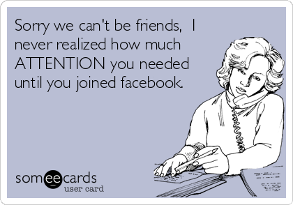 Sorry we can't be friends,  I 
never realized how much
ATTENTION you needed
until you joined facebook.