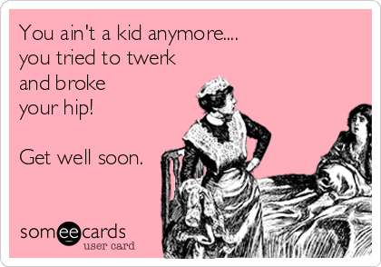 You ain't a kid anymore....
you tried to twerk
and broke 
your hip!

Get well soon.
