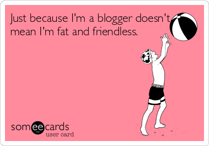 Just because I'm a blogger doesn't
mean I'm fat and friendless.