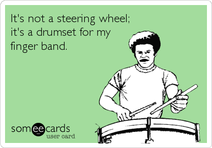 It's not a steering wheel;
it's a drumset for my
finger band.