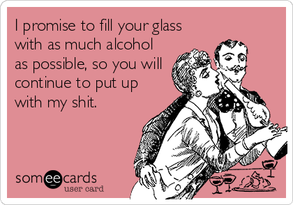 I promise to fill your glass
with as much alcohol
as possible, so you will
continue to put up
with my shit.