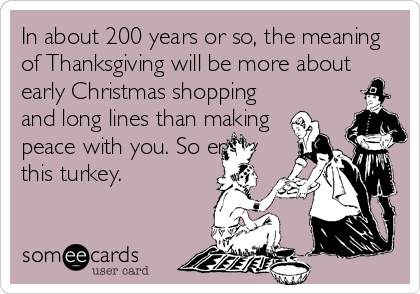 In about 200 years or so, the meaning
of Thanksgiving will be more about
early Christmas shopping
and long lines than making
peace with you. So enjoy
this turkey.