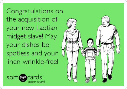 Congratulations on
the acquisition of
your new Laotian
midget slave! May
your dishes be
spotless and your
linen wrinkle-free!