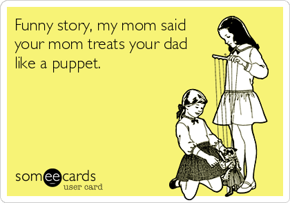 Funny story, my mom said
your mom treats your dad
like a puppet.