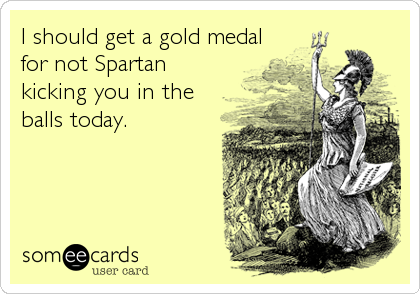 I should get a gold medal
for not Spartan
kicking you in the
balls today.