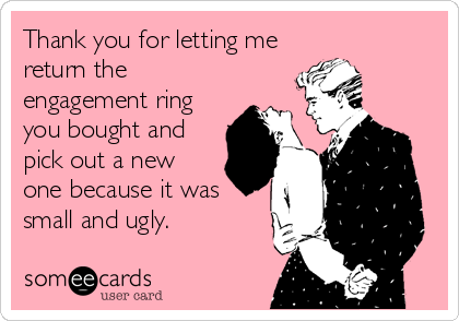 Thank you for letting me
return the
engagement ring
you bought and
pick out a new
one because it was
small and ugly.
