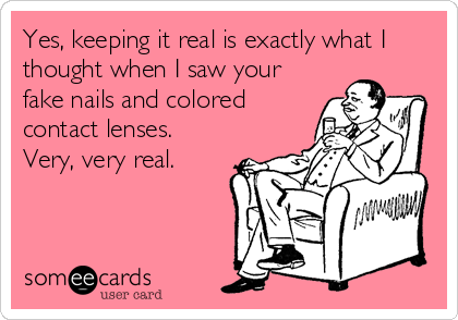 Yes, keeping it real is exactly what I
thought when I saw your
fake nails and colored
contact lenses.
Very, very real.