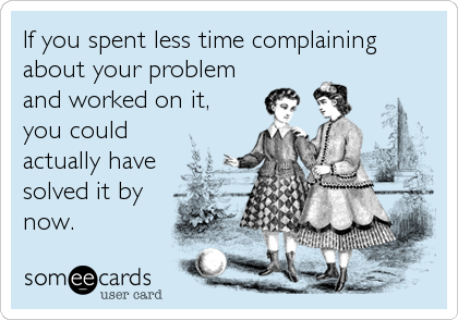 If you spent less time complaining
about your problem
and worked on it,
you could
actually have
solved it by
now.