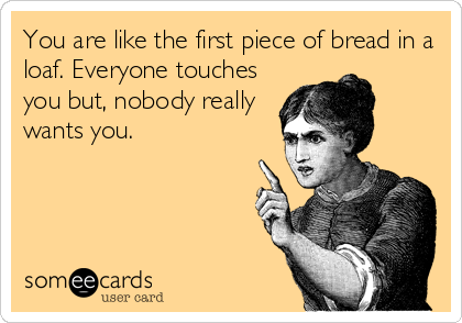 You are like the first piece of bread in a
loaf. Everyone touches
you but, nobody really
wants you.