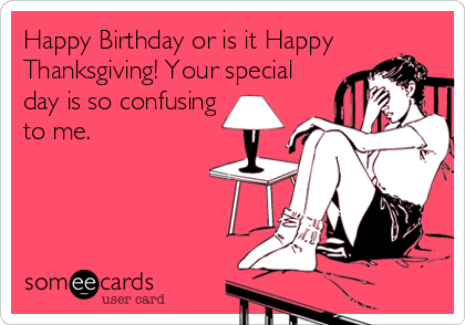 Happy Birthday or is it Happy
Thanksgiving! Your special
day is so confusing
to me.