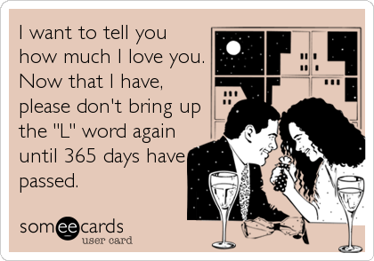 I want to tell you
how much I love you.
Now that I have,
please don't bring up
the "L" word again
until 365 days have
passed.