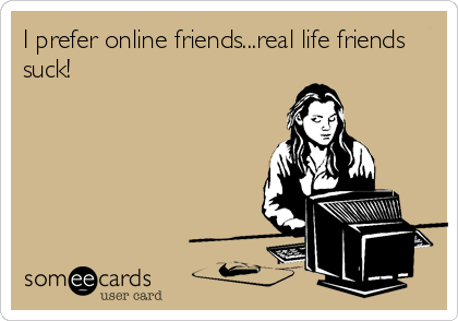 I prefer online friends...real life friends
suck!