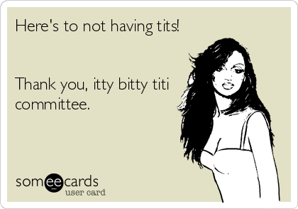 Here's to not having tits! 


Thank you, itty bitty titi
committee.
