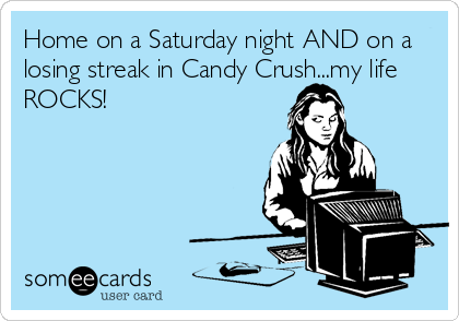 Home on a Saturday night AND on a
losing streak in Candy Crush...my life
ROCKS!