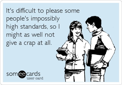 It's difficult to please some
people's impossibly
high standards, so I
might as well not
give a crap at all.