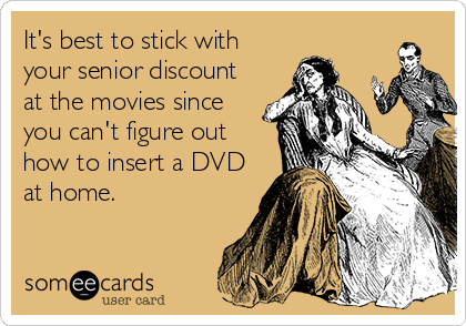 It's best to stick with
your senior discount
at the movies since
you can't figure out
how to insert a DVD
at home.