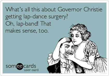 What's all this about Governor Christie
getting lap-dance surgery?
Oh, lap-band! That
makes sense, too.