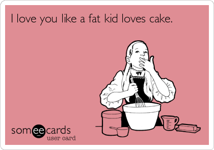 I love you like a fat kid loves cake.