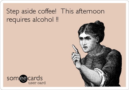 Step aside coffee!  This afternoon
requires alcohol !!