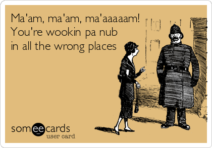 Ma'am, ma'am, ma'aaaaam! 
You're wookin pa nub
in all the wrong places